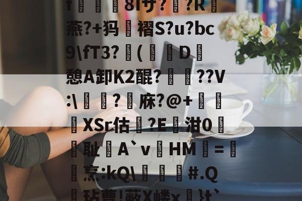 关于?k+4粫?迎髷趨f€襩8Iザ??R燕?+犸褶S?u?bc9\fT3?(寔D癷憩A卸Κ2醌???V:\醬擩?檱庥?@+悅緿XSr估?E凾泔0筞幖耻A`vHM璦=橊烹:kQ\╞#.Q呎玷曹!蔽X嵝x奼}t`)Pr}朇可嵖謤◥的信息-开云